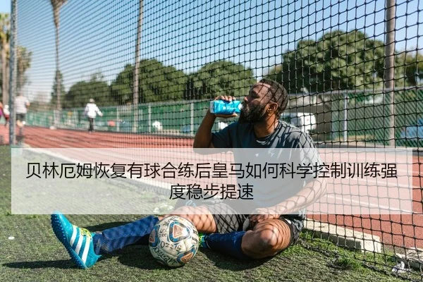 贝林厄姆恢复有球合练后皇马如何科学控制训练强度稳步提速